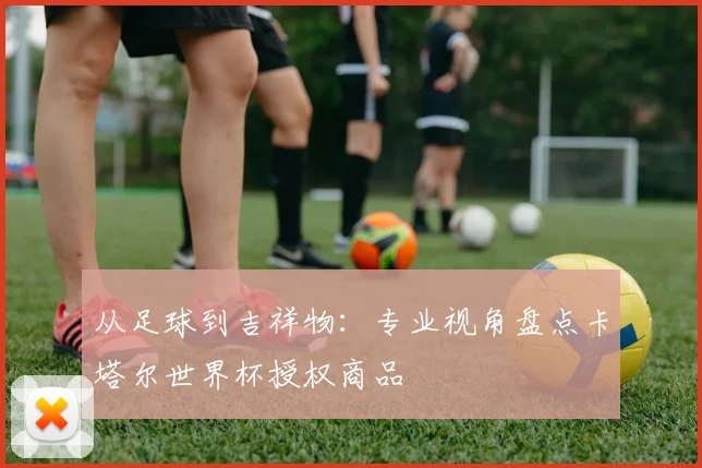 从足球到吉祥物：专业视角盘点卡塔尔世界杯授权商品