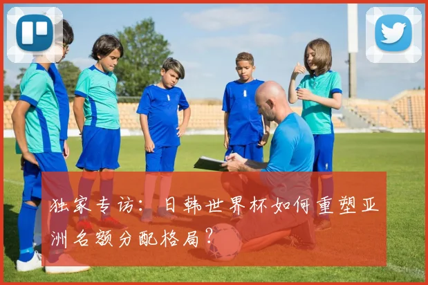 独家专访：日韩世界杯如何重塑亚洲名额分配格局？