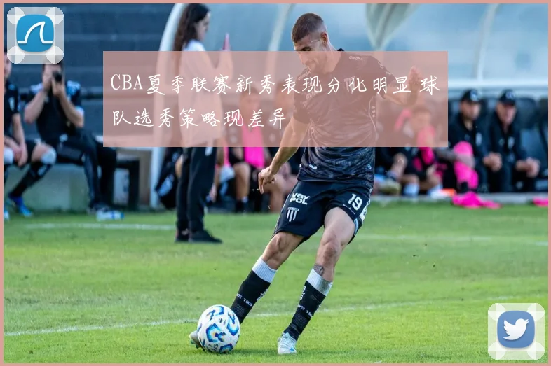 CBA夏季联赛新秀表现分化明显 球队选秀策略现差异